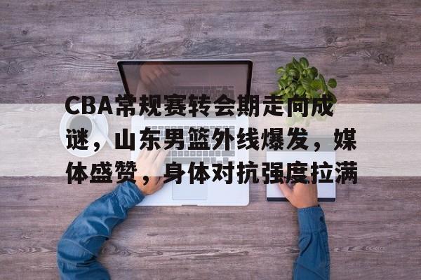 关于CBA常规赛转会期走向成谜，山东男篮外线爆发，媒体盛赞，身体对抗强度拉满的信息-英雄联盟S15